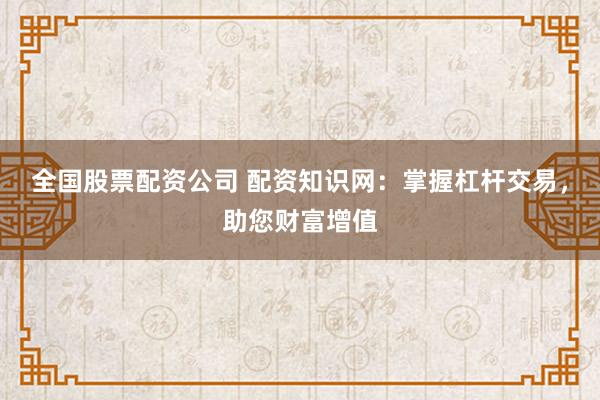全国股票配资公司 配资知识网：掌握杠杆交易，助您财富增值