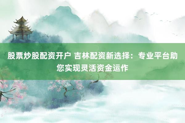 股票炒股配资开户 吉林配资新选择：专业平台助您实现灵活资金运作