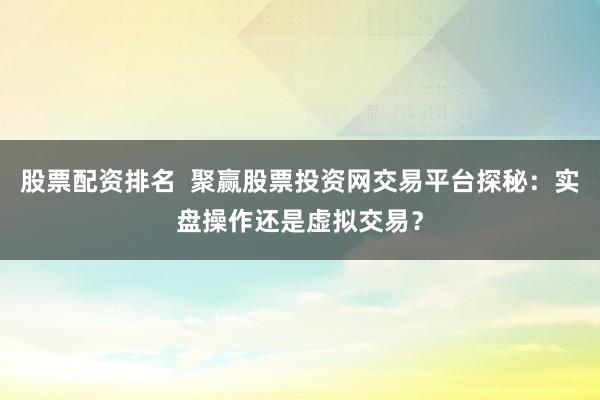 股票配资排名  聚赢股票投资网交易平台探秘：实盘操作还是虚拟交易？
