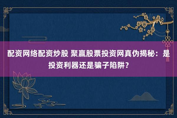 配资网络配资炒股 聚赢股票投资网真伪揭秘：是投资利器还是骗子陷阱？