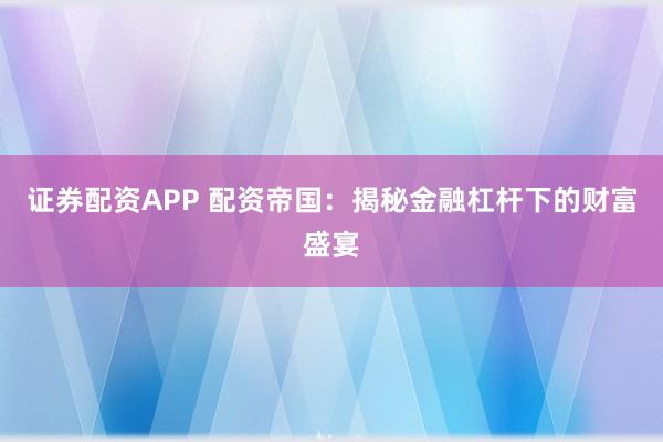 证券配资APP 配资帝国：揭秘金融杠杆下的财富盛宴