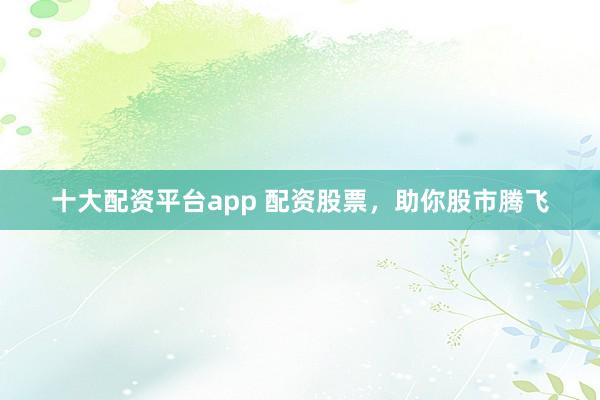 十大配资平台app 配资股票，助你股市腾飞