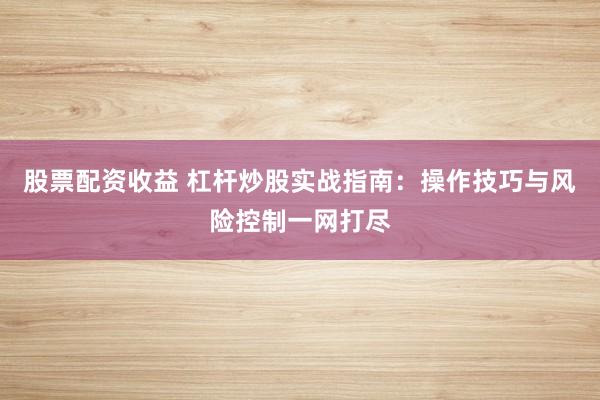 股票配资收益 杠杆炒股实战指南：操作技巧与风险控制一网打尽