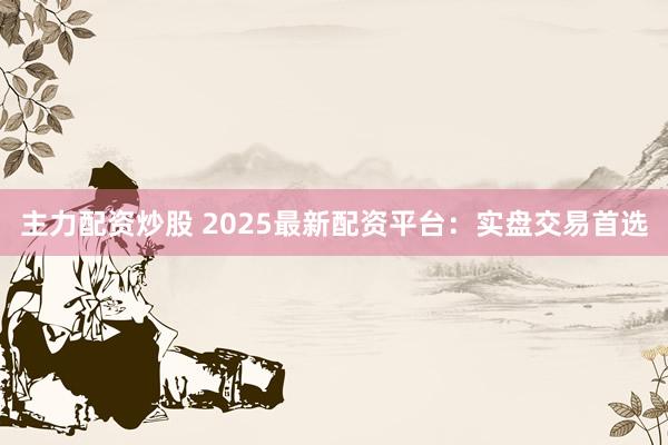 主力配资炒股 2025最新配资平台：实盘交易首选