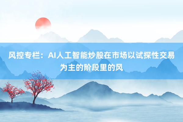 风控专栏：AI人工智能炒股在市场以试探性交易为主的阶段里的风