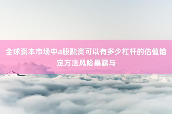 全球资本市场中a股融资可以有多少杠杆的估值锚定方法风险暴露与