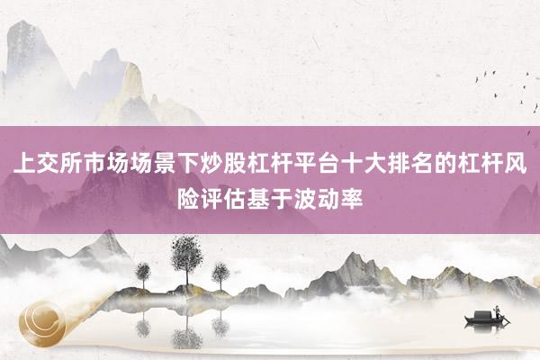 上交所市场场景下炒股杠杆平台十大排名的杠杆风险评估基于波动率