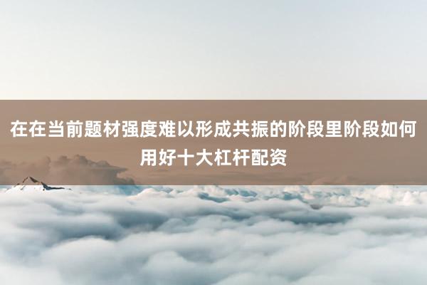 在在当前题材强度难以形成共振的阶段里阶段如何用好十大杠杆配资
