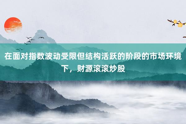 在面对指数波动受限但结构活跃的阶段的市场环境下，财源滚滚炒股