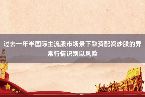 过去一年半国际主流股市场景下融资配资炒股的异常行情识别以风险
