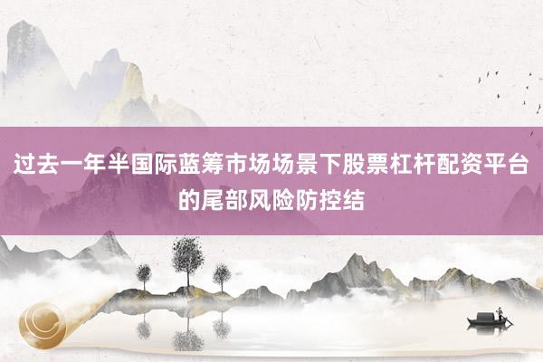 过去一年半国际蓝筹市场场景下股票杠杆配资平台的尾部风险防控结