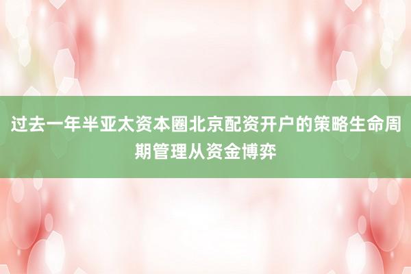 过去一年半亚太资本圈北京配资开户的策略生命周期管理从资金博弈