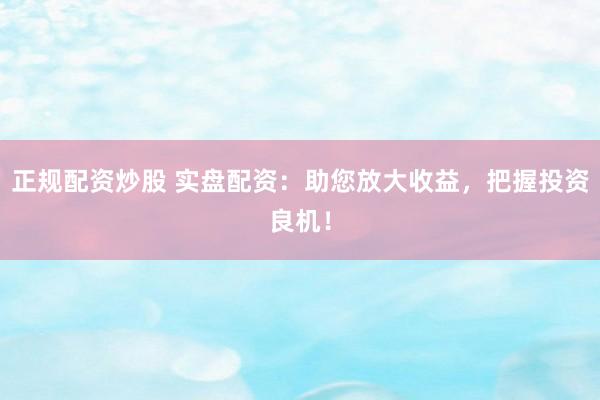 正规配资炒股 实盘配资：助您放大收益，把握投资良机！