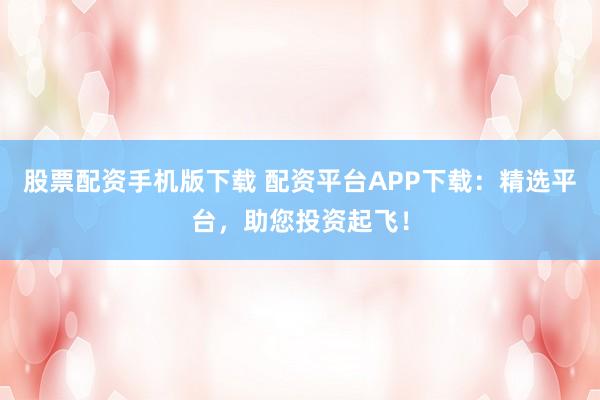 股票配资手机版下载 配资平台APP下载：精选平台，助您投资起飞！