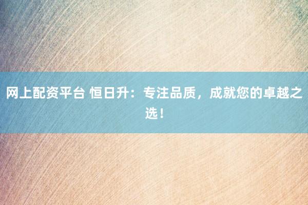 网上配资平台 恒日升：专注品质，成就您的卓越之选！