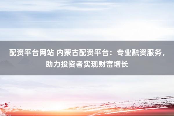 配资平台网站 内蒙古配资平台：专业融资服务，助力投资者实现财富增长