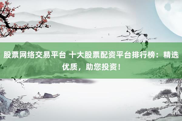 股票网络交易平台 十大股票配资平台排行榜：精选优质，助您投资！