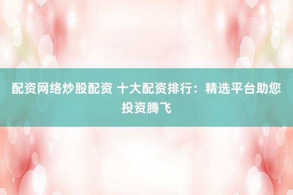 配资网络炒股配资 十大配资排行：精选平台助您投资腾飞