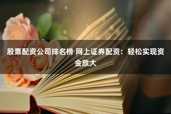 股票配资公司排名榜 网上证券配资：轻松实现资金放大