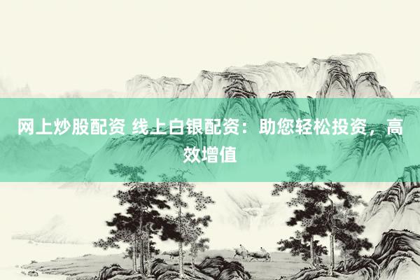 网上炒股配资 线上白银配资：助您轻松投资，高效增值