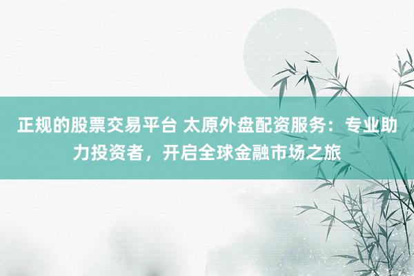 正规的股票交易平台 太原外盘配资服务：专业助力投资者，开启全球金融市场之旅