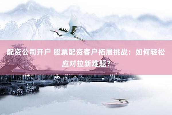 配资公司开户 股票配资客户拓展挑战：如何轻松应对拉新难题？