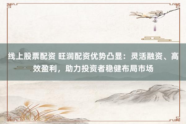 线上股票配资 旺润配资优势凸显：灵活融资、高效盈利，助力投资者稳健布局市场