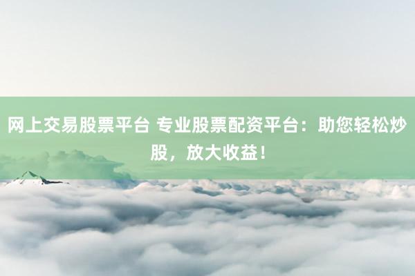网上交易股票平台 专业股票配资平台：助您轻松炒股，放大收益！