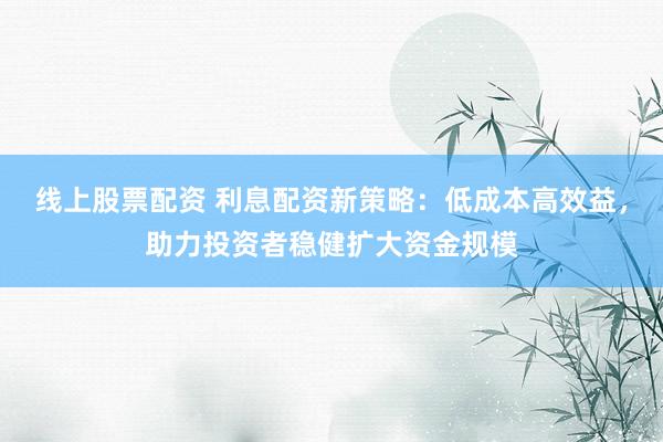 线上股票配资 利息配资新策略：低成本高效益，助力投资者稳健扩大资金规模
