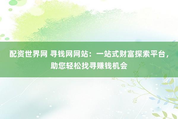 配资世界网 寻钱网网站：一站式财富探索平台，助您轻松找寻赚钱机会