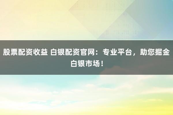 股票配资收益 白银配资官网：专业平台，助您掘金白银市场！