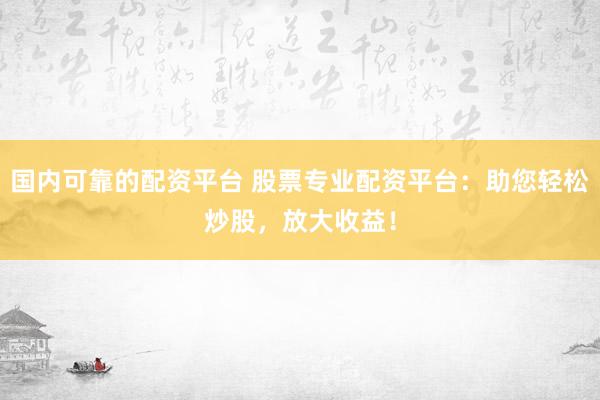 国内可靠的配资平台 股票专业配资平台：助您轻松炒股，放大收益！