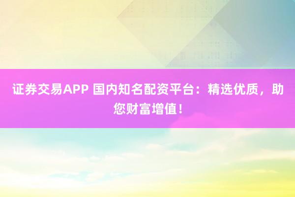 证券交易APP 国内知名配资平台：精选优质，助您财富增值！