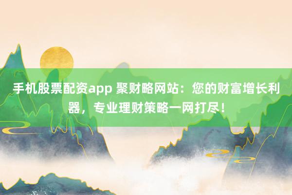 手机股票配资app 聚财略网站：您的财富增长利器，专业理财策略一网打尽！
