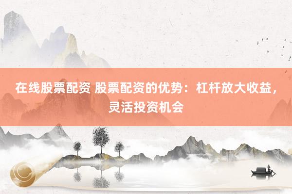 在线股票配资 股票配资的优势：杠杆放大收益，灵活投资机会