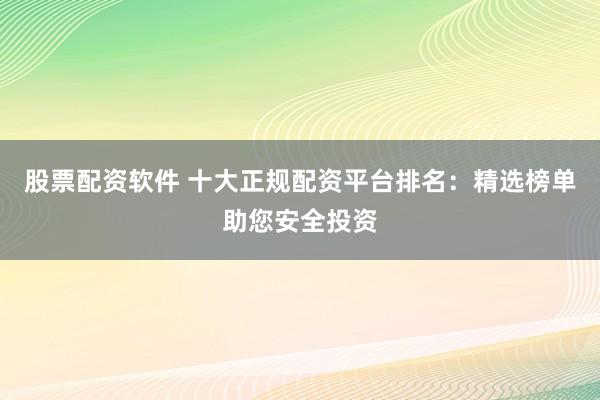 股票配资软件 十大正规配资平台排名：精选榜单助您安全投资