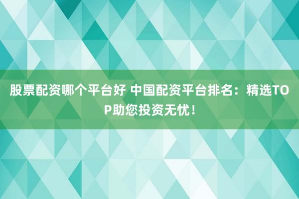 股票配资哪个平台好 中国配资平台排名：精选TOP助您投资无忧！