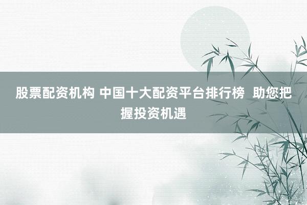 股票配资机构 中国十大配资平台排行榜  助您把握投资机遇
