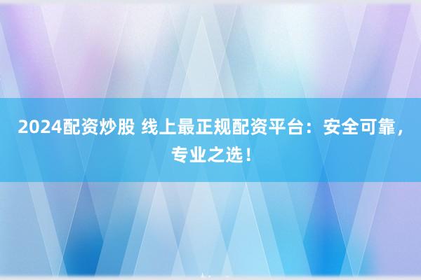 2024配资炒股 线上最正规配资平台：安全可靠，专业之选！