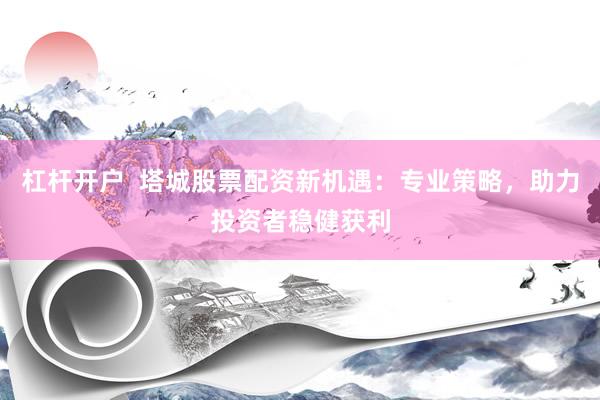 杠杆开户  塔城股票配资新机遇：专业策略，助力投资者稳健获利