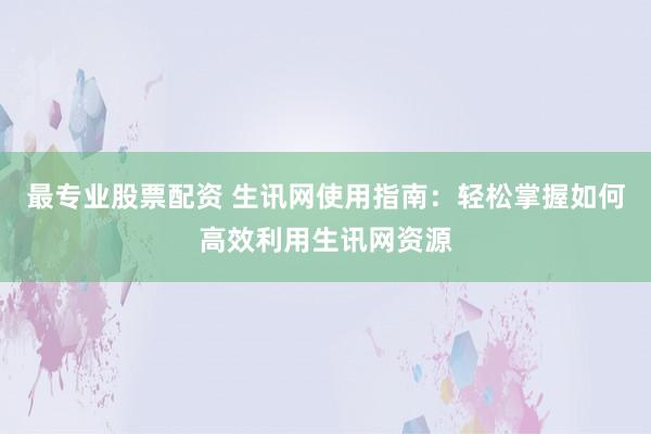 最专业股票配资 生讯网使用指南：轻松掌握如何高效利用生讯网资源