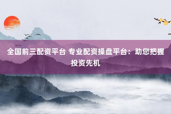 全国前三配资平台 专业配资操盘平台：助您把握投资先机