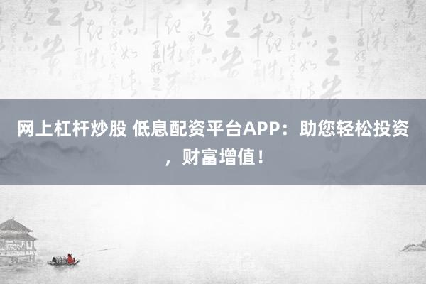 网上杠杆炒股 低息配资平台APP：助您轻松投资，财富增值！