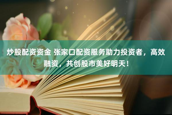 炒股配资资金 张家口配资服务助力投资者，高效融资，共创股市美好明天！