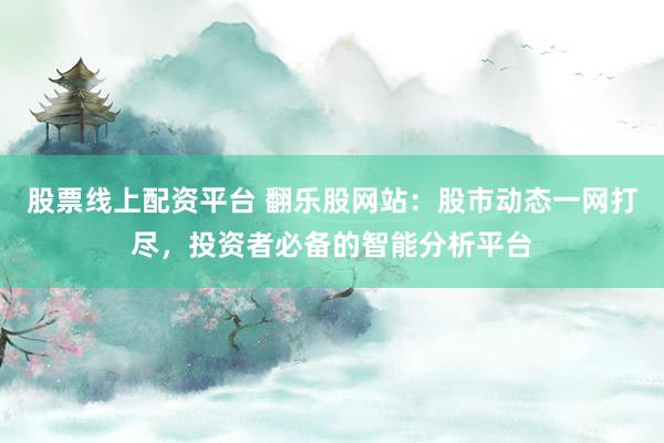 股票线上配资平台 翻乐股网站：股市动态一网打尽，投资者必备的智能分析平台