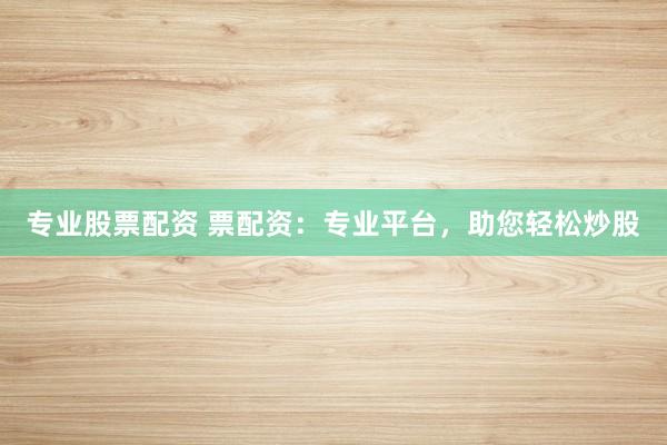 专业股票配资 票配资：专业平台，助您轻松炒股