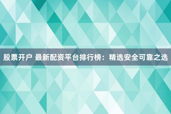 股票开户 最新配资平台排行榜：精选安全可靠之选