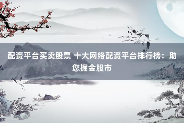 配资平台买卖股票 十大网络配资平台排行榜：助您掘金股市
