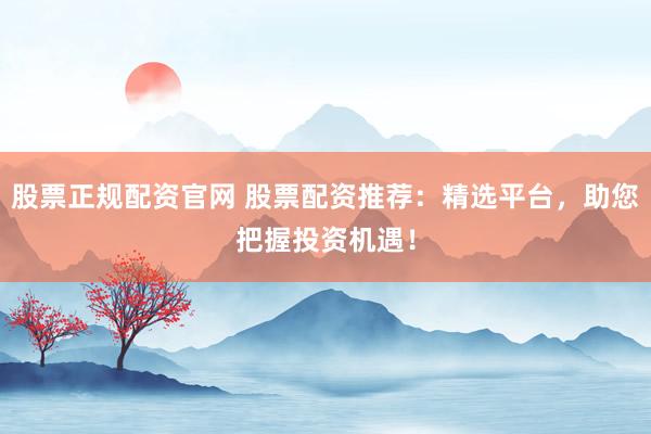 股票正规配资官网 股票配资推荐：精选平台，助您把握投资机遇！