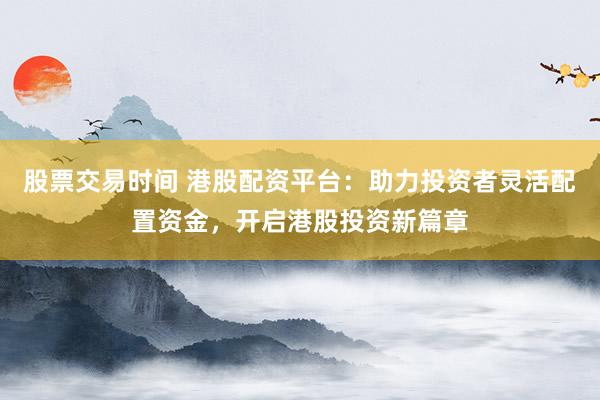 股票交易时间 港股配资平台：助力投资者灵活配置资金，开启港股投资新篇章